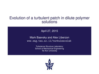 Evolution of a turbulent patch in dilute polymer
solutions
April 27, 2015
Mark Baevsky and Alex Liberzon
www.eng.tau.ac.il/turbulencelab
Turbulence Structure Laboratory
School of Mechanical Engineering
Tel Aviv University
 