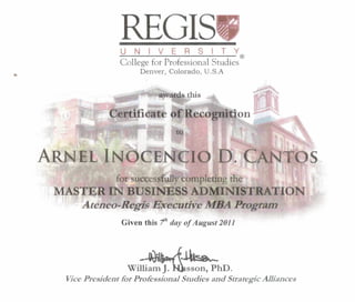 REGISUNIVERSITY
~---------------------®College for Professional Studies
Denver, Colorado, U.S.A
awards this
of'Recognition
for successfully compJeting the
MASTER IN BUSINESS ADMINISTRATION
Ateneo-Regis Executive MBA Program
Given this 111 day of August 2011
~~~~
William~sson, PhD.
Vice President for Professional Studies and Strategic Alliances
 