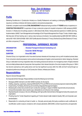 Engr. Zain ulAbideen Abdul Malik
Page 1 of 10
Engr. Zain Ul Abideen
Mobile No. +971 50 7124272
Email: zainktk@hotmail.com
Profile
Delivering Excellencies in Construction Industry as a Quality Professional and seeking a challenging leading position that
requires an ambitious individual with diverse academic and practical perspectives.
A talented, competent,resultoriented CIVIL ENGINEERING Professional having morethan 17 YEARS hands on experience in
CONSTRUCTION INDUSTRY in supervision of major construction projects for reputed companies in UAE overseeing QA/QC
functions in infrastructure & buildings projects in UAE (Dubai & Abu Dhabi). Having extensive experience in QA/QC planning,
Implementation,QA/QCTeam Managementand knowledge ofCivil ProjectsManagement from Project Tender, Initiation stage,
Site Execution till final handing over in various roles mainlyas a Contractor. Successfullyobtaining QMS (ISO 9001:2008) as
wellas ISO 14001:2004&OHSAS 18001:2007CertificationsforGhantoot(3 Times),GhantootGroupOtherDivisions(4Times)
and other companies (2 Times).
PROFESSIONAL EXPERIENCE RECORD
ORGANIZATION : Ghantoot Transport & General Contracting LLC
POSITION : Corporate QA/QC Manager
DURATION : Since DEC 2009
Ghantoot Group is an organization which has varied business interests and has always come up with innovative business ideas.
From civilworks to electrical projects,marineworksto landscapingandirrigation,pharmaceuticals to interior designing, Ghantoot
Group is dedicated to turning imaginative ideas into leading products and services. It is managed bya team of highlymotivated
andcommittedprofessionalswhohaveproven theirexpertisein their relevant discipline.Sincetheinceptionofthe group in 1984 it
has become synonymous with quality service and has had significant success within the UAE and Gulf: mainly through our
exceptional performance through our Civil Construction Division, Infrastructure Division.
Responsibilities
Report to General Manager/CEO.
As Corporate QA-QC Manager, Responsibilities include the following but not limited,
 Managing QA/QC site teams and other QA/QC business, for all projects.
 Drafting, preparing, supervising, reviewing PQPs/QCPs/ ITPs and PMPs for all concerned projects & implementing QMS.
 Implementing, Facilitating, Monitoring and Controlling Integrated Management System.
 Reviewing the contract documents for each construction package in respect of QA/QC requirements and procedures.
 Giving brief presentation about overall scope, deliverable & commitments in the meetings.
 Representing the Companyin the kick off Meetings with high profile Clients & Senior Management about the projects and
organization.
 Providing Input for Tender Department regarding all Tender relevant matter related to Quality, HSE, and Corporate Level
standardization.
 Responsible for conducting all level of audits i.e., first party, second party, third party, surveillance audit, certification &
recertification audits to assure compliance with companystandards, QMS & IMS, contract requirements, and applicable
 