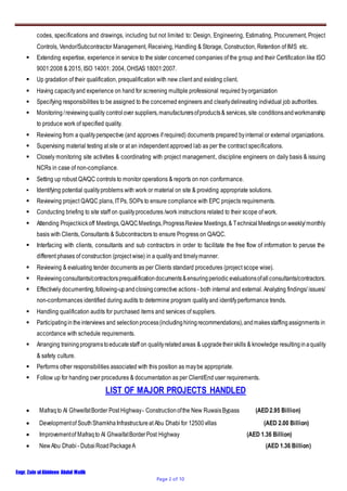 Engr. Zain ulAbideen Abdul Malik
Page 2 of 10
codes, specifications and drawings, including but not limited to: Design, Engineering, Estimating, Procurement, Project
Controls, Vendor/Subcontractor Management, Receiving, Handling & Storage, Construction, Retention of IMS etc.
 Extending expertise, experience in service to the sister concerned companies of the group and their Certification like ISO
9001:2008 & 2015, ISO 14001: 2004, OHSAS 18001:2007.
 Up gradation of their qualification, prequalification with new client and existing client.
 Having capacityand experience on hand for screening multiple professional required byorganization
 Specifying responsibilities to be assigned to the concerned engineers and clearlydelineating individual job authorities.
 Monitoring/reviewingquality controlover suppliers,manufacturersofproducts& services, site conditionsandworkmanship
to produce work of specified quality.
 Reviewing from a qualityperspective (and approves if required) documents prepared byinternal or external organizations.
 Supervising material testing at site or at an independent approved lab as per the contract specifications.
 Closely monitoring site activities & coordinating with project management, discipline engineers on daily basis & issuing
NCRs in case of non-compliance.
 Setting up robust QA/QC controls to monitor operations & reports on non conformance.
 Identifying potential qualityproblems with work or material on site & providing appropriate solutions.
 Reviewing project QA/QC plans, ITPs, SOPs to ensure compliance with EPC projects requirements.
 Conducting briefing to site staff on qualityprocedures /work instructions related to their scope of work.
 Attending Projectkickoff Meetings,QA/QCMeetings,ProgressReview Meetings,& TechnicalMeetingsonweekly/monthly
basis with Clients, Consultants & Subcontractors to ensure Progress on QA/QC.
 Interfacing with clients, consultants and sub contractors in order to facilitate the free flow of information to peruse the
different phases of construction (project wise) in a qualityand timelymanner.
 Reviewing & evaluating tender documents as per Clients standard procedures (project scope wise).
 Reviewingconsultants/contractorsprequalificationdocuments&ensuringperiodic evaluationsofallconsultants/contractors.
 Effectively documenting,following-upandclosingcorrective actions - both internal and external. Analyzing findings/ issues/
non-conformances identified during audits to determine program qualityand identifyperformance trends.
 Handling qualification audits for purchased items and services of suppliers.
 Participatingintheinterviews and selectionprocess(includinghiringrecommendations),andmakesstaffingassignments in
accordance with schedule requirements.
 Arranging trainingprogramstoeducatestaff on qualityrelatedareas & upgradetheirskills & knowledge resultinginaquality
& safety culture.
 Performs other responsibilities associated with this position as maybe appropriate.
 Follow up for handing over procedures & documentation as per Client/End user requirements.
LIST OF MAJOR PROJECTS HANDLED
 Mafraqto Al GhweifatBorder Post Highway- Constructionofthe New RuwaisBypass (AED2.95 Billion)
 Developmentof SouthShamkhaInfrastructureat Abu Dhabi for 12500villas (AED 2.00 Billion)
 Improvementof Mafraqto Al GhwaifatBorderPost Highway (AED 1.36 Billion)
 NewAbu Dhabi - DubaiRoadPackageA (AED 1.36 Billion)
 