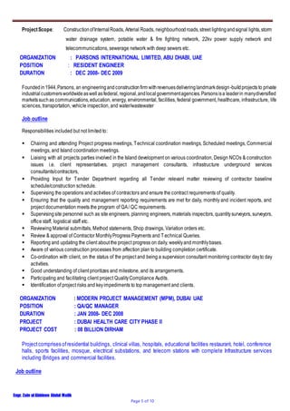 Engr. Zain ulAbideen Abdul Malik
Page 5 of 10
ProjectScope: ConstructionofInternalRoads, Arterial Roads, neighbourhoodroads,street lightingandsignal lights,storm
water drainage system, potable water & fire fighting network, 22kv power supply network and
telecommunications, sewerage network with deep sewers etc.
ORGANIZATION : PARSONS INTERNATIONAL LIMITED, ABU DHABI, UAE
POSITION : RESIDENT ENGINEER
DURATION : DEC 2008- DEC 2009
Foundedin1944,Parsons, an engineeringandconstructionfirm withrevenuesdeliveringlandmarkdesign-buildprojects to private
industrialcustomersworldwideaswell asfederal, regional,andlocalgovernmentagencies.Parsonsisa leaderin manydiversified
marketssuchas communications,education, energy, environmental, facilities, federal government, healthcare, infrastructure, life
sciences, transportation, vehicle inspection, and water/wastewater
Job outline
Responsibilities included but not limited to:
 Chairing and attending Project progress meetings, Technical coordination meetings, Scheduled meetings, Commercial
meetings, and Island coordination meetings.
 Liaising with all projects parties involved in the Island development on various coordination, Design NCOs & construction
issues i.e. client representatives, project management consultants, infrastructure underground services
consultants/contractors,
 Providing Input for Tender Department regarding all Tender relevant matter reviewing of contractor baseline
schedule/construction schedule.
 Supervising the operations and activities of contractors and ensure the contract requirements of quality.
 Ensuring that the quality and management reporting requirements are met for daily, monthly and incident reports, and
project documentation meets the program of QA/ QC requirements.
 Supervisingsite personnel such as site engineers, planning engineers, materials inspectors, quantitysurveyors, surveyors,
office staff, logistical staff etc.
 Reviewing Material submittals, Method statements, Shop drawings, Variation orders etc.
 Review & approval of Contractor MonthlyProgress Payments and Technical Queries.
 Reporting and updating the client about the project progress on daily, weeklyand monthlybases.
 Aware of various construction processes from affection plan to building completion certificate.
 Co-ordination with client, on the status of the project and being a supervision consultant monitoring contractor dayto day
activities.
 Good understanding of client prioritizes and milestone, and its arrangements.
 Participating and facilitating client project QualityCompliance Audits.
 Identification of project risks and keyimpediments to top management and clients.
ORGANIZATION : MODERN PROJECT MANAGEMENT (MPM), DUBAI UAE
POSITION : QA/QC MANAGER
DURATION : JAN 2008- DEC 2008
PROJECT : DUBAI HEALTH CARE CITY PHASE II
PROJECT COST : 08 BILLION DIRHAM
Projectcomprises ofresidential buildings, clinical villas, hospitals, educational facilities restaurant, hotel, conference
halls, sports facilities, mosque, electrical substations, and telecom stations with complete Infrastructure services
including Bridges and commercial facilities.
Job outline
 