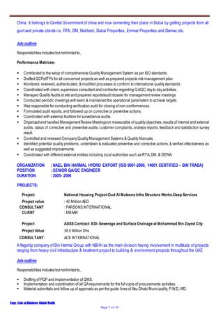 Engr. Zain ulAbideen Abdul Malik
Page 7 of 10
China. It belongs to Central Governmentofchina and now cementing their place in Dubai by getting projects from all
govt and private clients i.e. RTA, DM, Nakheel, Dubai Properties, Emmar Properties and Damac etc.
Job outline
Responsibilitiesincludedbutnotlimitedto,
Performance Matrices-
 Contributed to the setup of comprehensive QualityManagement System as per ISO standards.
 Drafted QCPs/ITPs for all concerned projects as well as prepared projects risk management plan
 Monitored, reviewed, authenticated, & modified processes to conform to international qualitystandards
 Coordinated with client, supervision consultant and contractor regarding QA/QC dayto dayactivities.
 Managed QualityAudits at site and prepared reports/audit dossier for management review meetings
 Conducted periodic meetings with team & maintained the operational parameters to achieve targets
 Was responsible for conducting verification audit for closing of non-conformances.
 Formulated audit reports, and followed up on corrective or preventive actions.
 Coordinated with external Auditors for surveillance audits.
 OrganizedandhandledManagementReviewMeetingson measurable of qualityobjectives, results of internal and external
audits, status of corrective and preventive audits, customer complaints, analysis reports, feedback and satisfaction survey
result.
 Controlled and reviewed CompanyQualityManagement Systems & Quality Manuals.
 Identified potential quality problems, undertaken & evaluated preventive and corrective actions, & verified effectiveness as
well as suggested improvements
 Coordinated with different external entities including local authorities such as RTA, DM, & DEWA.
ORGANIZATION : NAEL BIN HARMAL HYDRO EXPORT (ISO 9001-2000, 14001 CERTIFIED – BIN TRADA)
POSITION : SENIOR QA/QC ENGINEER
DURATION : 2005- 2006
PROJECTS:
Project: National Housing Project-Oud Al Muteena Infra Structure Works-Deep Services
Project value : 40 Million AED
CONSULTANT : PARSONS INTERNATIONAL.
CLIENT : EMAAR
Project: ADSS Contract: 830- Sewerage and Surface Drainage at Mohammad Bin Zayed City
Project Value: 38.5 Million Dhs
CONSULTANT: ACE INTERNATIONAL
A flagship company of Bin Harmal Group with NBHH as the main division having involvement in multitude of projects
ranging from heavy civil infrastructure & treatment project to building & environment projects throughout the UAE
Job outline
Responsibilitiesincludedbutnotlimitedto,
 Drafting of PQP and implementation of QMS.
 Implementation and coordination of all QArequirements for the full cycle of procurements activities.
 Material submittals and follow up of approvals as per the guide lines of Abu Dhabi Municipality, P.W.D, WD.
 