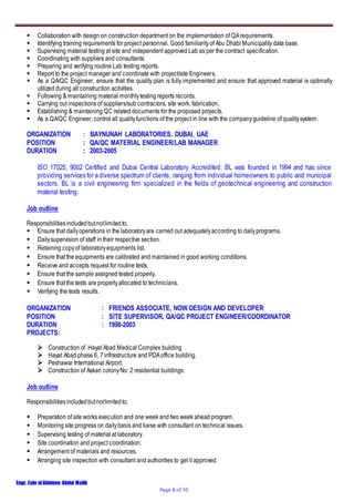 Engr. Zain ulAbideen Abdul Malik
Page 8 of 10
 Collaboration with design on construction department on the implementation of QArequirements.
 Identifying training requirements for project personnel. Good familiarityof Abu Dhabi Municipality data base.
 Supervising material testing at site and independent approved Lab as per the contract specification.
 Coordinating with suppliers and consultants.
 Preparing and verifying routine Lab testing reports.
 Report to the project manager and coordinate with project/site Engineers.
 As a QA/QC Engineer, ensure that the quality plan is fully implemented and ensure that approved material is optimally
utilized during all construction activities.
 Following & maintaining material monthlytesting reports records.
 Carrying out inspections of suppliers/sub contractors, site work, fabrication,
 Establishing & maintaining QC related documents for the proposed projects.
 As a QA/QC Engineer, control all qualityfunctions of the project in line with the companyguideline of qualitysystem.
ORGANIZATION : BAYNUNAH LABORATORIES, DUBAI, UAE
POSITION : QA/QC MATERIAL ENGINEER/LAB MANAGER
DURATION : 2003-2005
ISO 17025, 9002 Certified and Dubai Central Laboratory Accredited. BL was founded in 1994 and has since
providing services for a diverse spectrum of clients, ranging from individual homeowners to public and municipal
sectors. BL is a civil engineering firm specialized in the fields of geotechnical engineering and construction
material testing.
Job outline
Responsibilitiesincludedbutnotlimitedto,
 Ensure that dailyoperations in the laboratoryare carried out adequatelyaccording to dailyprograms.
 Dailysupervision of staff in their respective section.
 Retaining copyof laboratoryequipments list.
 Ensure that the equipments are calibrated and maintained in good working conditions.
 Receive and accepts request for routine tests.
 Ensure that the sample assigned tested properly.
 Ensure that the tests are properlyallocated to technicians.
 Verifying the tests results.
ORGANIZATION : FRIENDS ASSOCIATE, NOW DESIGN AND DEVELOPER
POSITION : SITE SUPERVISOR, QA/QC PROJECT ENGINEER/COORDINATOR
DURATION : 1998-2003
PROJECTS:
 Construction of Hayat Abad Medical Complex building
 Hayat Abad phase 6, 7 infrastructure and PDAoffice building.
 Peshawar International Airport.
 Construction of Askari colonyNo: 2 residential buildings.
Job outline
Responsibilitiesincludedbutnotlimitedto,
 Preparation of site works execution and one week and two week ahead program.
 Monitoring site progress on dailybasis and liaise with consultant on technical issues.
 Supervising testing of material at laboratory.
 Site coordination and project coordination.
 Arrangement of materials and resources.
 Arranging site inspection with consultant and authorities to get it approved.
 