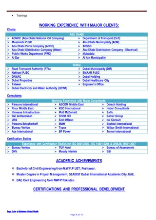 Engr. Zain ulAbideen Abdul Malik
Page 9 of 10
 Trainings
WORKING EXPERIENCE WITH MAJOR CLIENTS;
Clients
ABU DHABI
 ADNOC (Abu Dhabi National Oil Company)  Department of Transport (DoT)
 Musanada PJSC  Abu Dhabi Municipality (ADM)
 Abu Dhabi Ports Company (ADPC)  ADSSC
 Abu Dhabi Distribution Company (Water)  Abu Dhabi Distribution Company (Electrical)
 Public Works Department (PWD)  Mubadala
 Al Dar  Al Ain Municipality
DUBAI
 Road Transport Authority (RTA)  Dubai Municipality (DM)
 Nakheel PJSC  EMAAR PJSC
 DAMAC  Dubai Holding
 Dubai Properties  Dubai Healthcare City
 Tatweer  Engineer’s Office
 Dubai Electricity and Water Authority (DEWA)
Consultants
Working Experience with Major Consultants;
 Parsons International  AECOM Middle East  Dorsch Holding
 Flour Middle East  KEO International  Hyder Consultants
 Idroesse Infrastructure  Mott McDonald  Salfo
 Dar Al-Handasah  CH2M Hill  Samer Group
 URS  Scot Wilson  Ital Consult
 Parsons Brincherhoff  MWH  Bechtel International
 Bureau Veritas  Typsa  Wilbur Smith International
 Ace International  BP Power  Turner International
Certification Bodies
Experience with Certification Bodies for ISO 9001:2008, ISO 14001:2004 & OHSAS 18001:2007
 Bureau Veritas  TUV Nord  Bureau of Assessment
 DNV  Moody Intertek  BSi
ACADEMIC ACHIEVEMENTS
 Bachelor of Civil Engineering from N.W.F.P UET, Peshawar.
 Master Degree in Project Management, SZABIST Dubai International Academic City, UAE.
 DAE Civil Engineering from NWFP Pakistan.
CERTIFICATIONS AND PROFESSIONAL DEVELOPMENT
 