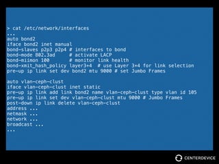IEEE 802.3ad != IEEE 802.3ad
[node01] > iperf -s -B node01.ceph-cluster
[node02] > iperf -c node01.ceph-cluster -P 2
[node03] > iperf -c node01.ceph-cluster -P 2
------------------------------------------------------------
Server listening on TCP port 5001
Binding to local address node01.ceph-cluster
TCP window size: 85.3 KByte (default)
------------------------------------------------------------
[ 4] local 10.102.5.11 port 5001 connected with 10.102.5.12 port 49412
[ 5] local 10.102.5.11 port 5001 connected with 10.102.5.12 port 49413
[ 6] local 10.102.5.11 port 5001 connected with 10.102.5.13 port 59947
[ 7] local 10.102.5.11 port 5001 connected with 10.102.5.13 port 59946
[ ID] Interval Transfer Bandwidth
[ 4] 0.0-10.0 sec 342 MBytes 286 Mbits/sec
[ 5] 0.0-10.0 sec 271 MBytes 227 Mbits/sec
[SUM] 0.0-10.0 sec 613 MBytes 513 Mbits/sec
[ 6] 0.0-10.0 sec 293 MBytes 246 Mbits/sec
[ 7] 0.0-10.0 sec 338 MBytes 283 Mbits/sec
[SUM] 0.0-10.0 sec 631 MBytes 529 Mbits/sec
 