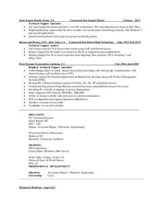 Saint Joseph Health, Irvine, CA Contracted thru Insight Global Febuary 2013
Technical Support Specialist
 Are team helped disconnect and move over 760 workstations. We reinstalled them in Irvine at Park Place
 Helpdesk/Desktop support after the move to make sure workstations functioning correctly with Windows 7
and special applications.
 Setup network printers and assign user groups to default printers.
Barney and Barney, LLC, Aliso Viejo,CA Contracted thru Robert Half Technology Sept. 2011-Feb-2012
Technical Support Analyst
 Call Center setup for 10 in house work station using VoIP and Internet access.
 Remote Support for 60 remote user using Log Me In to support insurance applications.
 Desktop Support for 46 in house corporate users migrating from windows XP to Windows 7 and
Office 2010.
Perot Systems Corporation,Anaheim, CA Feb. 2004-April 2009
Helpdesk Technical Support Specialist
 Acknowledge tickets in timely manner responded to incoming calls with prompt communication with
clients having a call resolution rate of 78%.
 Software support for Hospital Applications & Meditech & Alscripts along with Product Management
Systems (PMS).
 Desktop/PC software/hardware support on Win9x, NT, 2K, XP and printer devices
 Troubleshooting and resolving Ethernet connectivity issues and peripheral connectivity issues
 Providing PC re-build, re-imaging or device deployments
 Email support of MS Outlook, MS-Office 2000/2003
 Ability to interact verbally with end-users in a professionalmanner
 PDA configuration and support experience (Blackberry)
 Excellent customer service skills
 Availability for on-call schedule
__________________________________________________________________________________________
EDUCATION:
ITT Technical Institute
Grand Rapids, MI
GPA - 3.69
Degree: Associate Degree - (Electronic Engineering)
Wisconsin School of Electronics
Madison,WI
Electronic Technician Certificate
TRAINING:
HID Corporation
Course Name (Windows 2000 Server)
Irvine Valley College, Irvine, CA
Microsoft Excel & Word Classes
GPA 3.0
PROFESSIONAL DEVELOPMENT:
Education: Associates Degree – Electrical Engineering
Citizenship: U.S.A.
Michael G Bredesen – page 3of 3
 