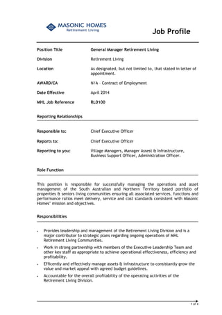 1 of 4 
Job Profile 
Position Title General Manager Retirement Living 
Division Retirement Living 
Location As designated, but not limited to, that stated in letter of 
appointment. 
AWARD/CA N/A – Contract of Employment 
Date Effective April 2014 
MHL Job Reference RL0100 
Reporting Relationships 
Responsible to: Chief Executive Officer 
Reports to: Chief Executive Officer 
Reporting to you: Village Managers, Manager Assest & Infrastructure, 
Business Support Officer, Administration Officer. 
Role Function 
This position is responsible for successfully managing the operations and asset 
management of the South Australian and Northern Territory based portfolio of 
properties & seniors living communities ensuring all associated services, functions and 
performance ratios meet delivery, service and cost standards consistent with Masonic 
Homes’ mission and objectives. 
Responsibilities 
• Provides leadership and management of the Retirement Living Division and is a 
major contributor to strategic plans regarding ongoing operations of MHL 
Retirement Living Communities. 
• Work in strong partnership with members of the Executive Leadership Team and 
other key staff as appropriate to achieve operational effectiveness, efficiency and 
profitability. 
• Efficently and effectively manage assets & infrastructure to consistantly grow the 
value and market appeal with agreed budget guidelines. 
• Accountable for the overall profitability of the operating activities of the 
Retirement Living Division. 
 