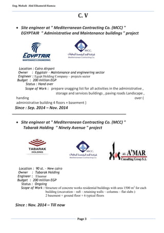 Eng. Mohab Abd Elhameid Hamza 
C. V 
 Site engineer at " Mediterranean Contracting Co. (MCC) " 
EGYPTAIR " Administrative and Maintenance buildings " project 
Location : Cairo Airport 
Owner : Egyptair – Maintenance and engineering sector 
Engineer : Egypt Holding Company – projects sector 
Budget : 200 million EGP 
Status : Hand over 
Scope of Work : prepare snagging list for all activities in the administrative , 
storage and services buildings , paving roads Landscape , 
handing over ( 
administrative building 4 floors + basement ) 
Since : Sep. 2014 – Nov. 2014 
____________________________________________________ 
 Site engineer at " Mediterranean Contracting Co. (MCC) " 
Tabarak Holding " Ninety Avenue " project 
Page 3 
Location : 09 st. – New cairo 
Owner : Tabarak Holding 
Engineer : Elaamar 
Budget : 200 million EGP 
Status : Ongoing 
Scope of Work : Structure of concrete works residential buildings with area 1500 m2 for each 
building (excavation – raft – retaining walls – columns – flat slabs ) 
2 basement + ground floor + 6 typical floors 
Since : Nov. 2014 – Till now 
 