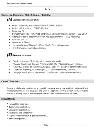 Eng. Mohab Abd Elhameid Hamza 
C. V 
Courses and Computer Skills & Summer trainings 
Page 4 
(A) Courses and Computer Skills: 
 Project Budgeting and Financial Control (PRMG 30) AUC 
 Project bids & contracts (PRMG 80 ) AUC 
 Primavera P6 
 SAP 2000 VER. 11 at " The Arab Contractors Computer Training Center " , Dec. 2010. 
 Attendance basics of communication and leadership skills (ECG Academy) 
 Auto cad 2010 2D 
 Good user in ETABS 
 Very good user of Microsoft office ( Word – Excel – Power point ) 
 Excellent user of internet applications 
(B) Summer trainings: 
 “ Arab contractors “ 2 sites (reinforced concrete works ) 
 “ Bureau Egyptien de Conseils Techniques ( BECT ) ” ( Celopatra Mall – Cosmos) 
 “ Bureau Egyptien de Conseils Techniques ( BECT ) ” – Design of concrete structures 
 “ National Authority for Tunnels (NAT) “ - Cairo Metro Line 3 " Phase 2 " 
 “ Artiyapi North Africa Construction “ - Reflections - Cleopatra Water Courts 
Career Objective 
Seeking a challenging position in a reputable company where my academic background and 
Interpersonal skills are well developed and utilized. I appreciate working in team work, having the 
attitude of learning, ready to work under pressure and I want to be innovative in my career. 
Special Skills 
* Respect for work time. 
* Team working abilities. 
* Leadership capabilities. 
* Interactive and fast learner. 
* Highly communication & presentation skill. 
* Time management. 
 