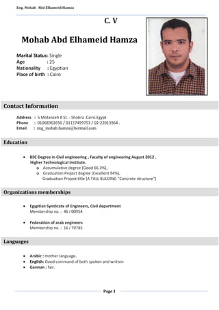 Eng. Mohab Abd Elhameid Hamza 
C. V 
Mohab Abd Elhameid Hamza 
Page 1 
Marital Status: Single 
Age : 25 
Nationality : Egyptian 
Place of birth : Cairo 
Contact Information 
Address : 5 Motanzeh 8 St. - Shobra .Cairo.Egypt 
Phone : 01068362650 / 01157499753 / 02-22013964 . 
Email : eng_mohab.hamza@hotmail.com 
Education 
 BSC Degree in Civil engineering , Faculty of engineering August 2012 , 
Higher Technological Institute. 
o Accumulative degree (Good 66.3%), 
o Graduation Project degree (Excellent 94%), 
Graduation Project title (A TALL BULDING "Concrete structure") 
- 
- 
Organizations memberships 
 Egyptian Syndicate of Engineers, Civil department 
Membership no. : 46 / 00954 
 Federation of arab engineers 
Membership no. : 16 / 79785 
 
Languages 
 Arabic : mother language. 
 English: Good command of both spoken and written 
 German : fair. 
 