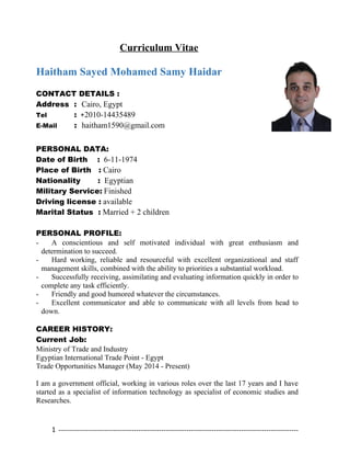 Curriculum Vitae
Haitham Sayed Mohamed Samy Haidar
CONTACT DETAILS :
Address : Cairo, Egypt
Tel : +2010-14435489
E-Mail : haitham1590@gmail.com
PERSONAL DATA:
Date of Birth : 6-11-1974
Place of Birth : Cairo
Nationality : Egyptian
Military Service: Finished
Driving license : available
Marital Status : Married + 2 children
PERSONAL PROFILE:
- A conscientious and self motivated individual with great enthusiasm and
determination to succeed.
- Hard working, reliable and resourceful with excellent organizational and staff
management skills, combined with the ability to priorities a substantial workload.
- Successfully receiving, assimilating and evaluating information quickly in order to
complete any task efficiently.
- Friendly and good humored whatever the circumstances.
- Excellent communicator and able to communicate with all levels from head to
down.
CAREER HISTORY:
Current Job:
Ministry of Trade and Industry
Egyptian International Trade Point - Egypt
Trade Opportunities Manager (May 2014 - Present)
I am a government official, working in various roles over the last 17 years and I have
started as a specialist of information technology as specialist of economic studies and
Researches.
1 ---------------------------------------------------------------------------------------------------------
 