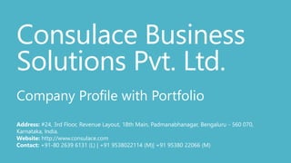 Consulace Business
Solutions Pvt. Ltd.
Company Profile with Portfolio
Address: #24, 3rd Floor, Revenue Layout, 18th Main, Padmanabhanagar, Bengaluru - 560 070,
Karnataka, India.
Website: http://www.consulace.com
Contact: +91-80 2639 6131 (L) | +91 9538022114 (M)| +91 95380 22066 (M)
 
