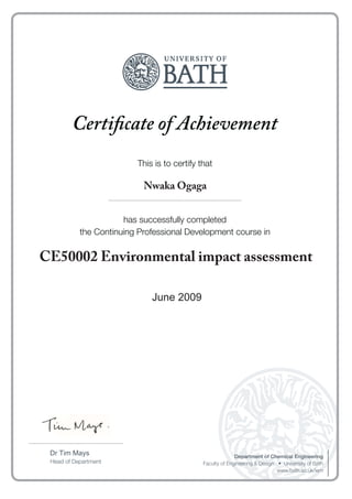 Certificate of Achievement
This is to certify that
has successfully completed
the Continuing Professional Development course in
Head of Department
Department of Chemical Engineering
www.bath.ac.uk/iem
....................................................................................
......................................................................................................................
January 2013
Nwaka Ogaga
CE50002 Environmental impact assessment
June 2009
 