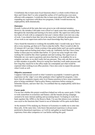 I’d definitely like to learn more Excel functions (there’s a whole world of them out
there and I know that I’ve only scraped the surface of it!) and become even more
efficient with computers. I would also like to learn more about SAP and Oracle. By
expanding my experience with these two programs, I think I would increase my
employability skills dramatically.
Outcomes
Overall, I achieved all the tasks that were given to me with minimal mistakes.
However, the mistakes I did make were critical so I spent some time correcting them
throughout the internship and learning to be more careful. My supervisor told us that
two hours of work with us compared to last year’s interns (there were ten) was a day
of work. I was elated to hear that, but at the same time I attribute the productiveness
of our work to our supervisors and to how much knowledge they had to give.
I have found the transition to working life incredibly hard. I would wake up at 7am to
drive every morning, get there at 8:15am to skip the traffic. Then I would sit idle for
45 minutes till I can start. I think overtime it has gotten better and I am used to getting
7 hour sleeps and not feeling tired when I wake up. I definitely feel like I have come
further in these past two months than before. It’s given me some insight into what
working life would be like when I graduate and start working. Our supervisors at
Schneider are very open to questions and stress that there is no deadline for us to
complete our tasks, so we don't really feel any pressure. They only ask that we make
as little mistakes as possible. However seeing how hard they work under pressure and
how long they stayed for in the office made me contemplate just what would be
expected when working in an office position. I have also come to expect this pressure
when I work as well.
Objective assessment
I suppose I did succeed overall in what I wanted to accomplish. I wanted to gain the
experience (or the ‘edge’) over other graduates when I applied for programs. I also
know that all companies require entry level finance positions to have some experience
prior to being considered. I had no prior finance experience before coming to
Schneider Electric, and now that I do, I’m confident that my employability skills have
increased.
Career goals
I’m not sure whether this project would have helped me with my career goals. I’d like
to work somewhere in economics and finance, and the transfer pricing campaign
seemed to be more internal auditing and accounting based. I’m hoping to work for a
bank regulator like APRA or the Reserve Bank. I’m sure that almost every company
uses excel so the functions that I learnt to use at Schneider will be quite useful there.
At the moment I’ll be studying my Honours in Economics to enable me to enter into
these jobs. At the same time, I also know that practical experience is always more
preferred to theoretical experience, so I will try and gather as much financial
experience from other companies as I can before tackling this goal.
 