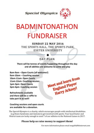  
	
  
	
  
	
  
ð	
  
BADMINTONATHON	
  
FUNDRAISER	
  
SUNDAY	
  22	
  MAY	
  2016	
  
THE	
  SPORTS	
  HALL,	
  THE	
  SPORTS	
  PARK,	
  
EXETER	
  UNIVERISTY	
  
There	
  will	
  be	
  tonnes	
  of	
  events	
  happening	
  throughout	
  the	
  day	
  
	
  and	
  all	
  abilities	
  are	
  welcome	
  to	
  come	
  and	
  play	
  
	
  
8am-­‐9am	
  –	
  Open	
  Courts	
  (all	
  welcome!)	
  
9am-­‐10am	
  –	
  Coaching	
  session	
  
10am-­‐11am-­‐	
  Open	
  Courts	
  
11am-­‐12am-­‐	
  Coaching	
  session	
  
1pm-­‐3pm-­‐	
  Open	
  Courts	
  
3pm-­‐4pm-­‐	
  Coaching	
  session	
  
	
  
Refreshments	
  available	
  	
  
and	
  there	
  will	
  be	
  a	
  raffle	
  to	
  	
  
take	
  part	
  in	
  as	
  well!	
  
	
  
Coaching	
  sessions	
  and	
  open	
  courts	
  
are	
  available	
  for	
  a	
  donation.	
  
	
  
DAY	
  PLAN	
  
The	
  Special	
  Olympics	
  is	
  a	
  charity,	
  which	
  encourages	
  people	
  with	
  intellectual	
  disabilities	
  
(e.g	
  Down	
  Syndrome	
  and	
  Autism)	
  to	
  get	
  involved	
  with	
  sports.	
  Your	
  local	
  Exeter	
  and	
  
District	
  team	
  are	
  lucky	
  enough	
  to	
  send	
  7	
  of	
  our	
  athletes	
  to	
  the	
  National	
  Games	
  in	
  2017.	
  	
  
	
  
Please	
  help	
  us	
  raise	
  money	
  to	
  support	
  them!	
  
	
  
For	
  more	
  information	
  please	
  email	
  megzhh@btinternet.com	
  
 