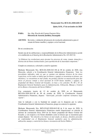 Memorando Nro. BCE-DA-2020-4281-M
Quito, D.M., 17 de noviembre de 2020
PARA: Sra. Abg. Priscila del Carmen Guerrero Silva
Directora de Asesoría Jurídica, Encargada
ASUNTO: Revisión y validación del proyecto de resolución administrativa para el
remate de bienes muebles y equipos a nivel nacional.
De mi consideración:
Siendo una de las atribuciones y responsabilidades de la Dirección Administrativa acorde
a lo establecido en el literal g) de la Resolución Administrativa No. 433-2017-G:
"g) Elaborar las resoluciones para ejecutar los procesos de venta, remate, donación o
destrucción de bienes institucionales, para aprobación de la Autoridad competente."
Cumplo en comunicar y solicitarle a usted lo siguiente:
Mediante Memorando Nro. BCE-DA-2020-3611-M de 09 de octubre de 2020, ésta
Dirección, solicitó a la Coordinación General Administrativa Financiera: “Ante los
precedentes indicados, toda vez que se cuentan con informes técnicos de las áreas
respectivas, en los cuales se indica que los bienes y equipos se encuentran en desuso, son
obsoletos y se encuentran en mal estado, me permito solicitar su autorización para dar
inicio al proceso remate a nivel nacional de 8.729 bienes muebles y equipos, de
propiedad del Banco Central del Ecuador, en base a los artículos 79, 80 y 81 de
Reglamento General Sustitutivo para la Administración, Utilización, Manejo y Control
de los Bienes e Inventarios del Sector Público.”
Con comentario inserto de 12 de octubre de 2020 en el Memorando
BCE-DA-2020-3611-M de 09 de octubre de 2020, la Coordinación General
Administrativa Financiera, dispuso: “Autorizado, proceder conforme normativa legal
vigente”.
Ante lo indicado y con la finalidad de cumplir con lo dispuesto por la señora
Coordinadora General Administrativa Financiera, pongo en contexto lo siguiente:
Mediante Memorando Nro. BCE-CGAF-2020-0415-M de 8 de mayo de 2020, la
Coordinadora General Administrativa Financiera emitió disposiciones en relación al
informe de constatación física 2019 de los bienes propiedad del Banco Central del
Ecuador, y con respecto a los bienes detallados como en desuso que se encuentran para
remate dispuso: “En relación a los bienes en mal estado, en desuso, obsoletos proceder
de conformidad con el Reglamento General sustitutivo para la administración,
utilización, manejo y control de los bienes e inventarios del Sector Público.”
1/4
* Documento firmado electrónicamente por Quipux
 