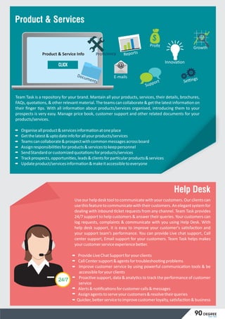 Team Task is a repository for your brand. Mantain all your products, services, their details, brochures,
FAQs, quota ons, & other relevant material. The teams can collaborate & get the latest informa on on
their ﬁnger ps. With all informa on about products/services organised, introducing them to your
prospects is very easy. Manage price book, customer support and other related documents for your
products/services.
Organiseallproduct&servicesinforma onatoneplace
Getthelatest&uptodateinfoforallyourproducts/services
Teamscancollaborate&prospectwithcommonmessagesacrossboard
Assignresponsibili esforproducts&servicestokeeppersonnel
SendStandardorcustomizedquota onsforproducts/services
Trackprospects,opportuni es,leads&clientsforpar cularproducts&services
Updateproduct/servicesinforma on&makeitaccessibletoeveryone
@
@
í
í
í
‘
Product & Service Info
Click
Proﬁt
Reports
Growth
Se ngsE-mails
Support
Innova on
Documents
Proﬁciency
Product & Services
Help Desk
Useourhelpdesktooltocommunicatewithyourcustomers.Ourclientscan
usethisfeaturetocommunicatewiththeircustomers.Anelegantsystemfor
dealing with inbound cket requests from any channel. Team Task provides
24/7 support to help customers & answer their queries. Your customers can
log requests, complaints & communicate with you using Help Desk. With
help desk support, it is easy to improve your customer's sa sfac on and
your support team’s performance. You can provide Live chat support, Call
center support, Email support for your customers. Team Task helps makes
yourcustomerserviceexperiencebe er.
ProvideLiveChatSupportforyourclients
CallCentersupport&agentsfortroubleshoo ngproblems
Improve customer service by using powerful communica on tools & be
accessibleforyourclients
Proac ve support, data & analy cs to track the performance of customer
service
Alerts&no ﬁca onsforcustomercalls&messages
Assignagentstoserveyourcustomers&resolvetheirqueries
Quicker,be erservicetoimprovecustomerloyalty,sa sfac on&business
24/7
Team Task
90 degree
 