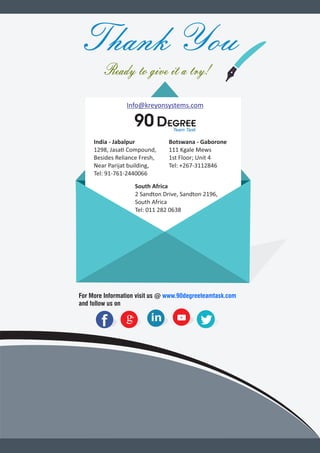 Thank You
Ready to give it a try!
Info@kreyonsystems.com
90 DegreeTeam Task
India - Jabalpur
1298, Jasa Compound,
Besides Reliance Fresh,
Near Parijat building,
Tel: 91-761-2440066
For More Information visit us @ www.90degreeteamtask.com
and follow us on
ff g+ inin
Botswana - Gaborone
111 Kgale Mews
1st Floor; Unit 4
Tel: +267-3112846
South Africa
2 Sandton Drive, Sandton 2196,
South Africa
Tel: 011 282 0638
 
