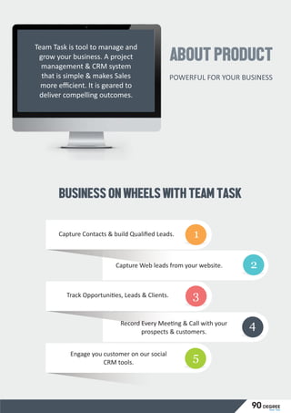 ABOUTPRODUCT
POWERFUL FOR YOUR BUSINESS
Team Task is tool to manage and
grow your business. A project
management & CRM system
that is simple & makes Sales
more eﬃcient. It is geared to
deliver compelling outcomes.
BUSINESSONWHEELSWITHTEAMTASK
Capture Contacts & build Qualiﬁed Leads.
Capture Web leads from your website. 2
Track Opportuni es, Leads & Clients.
Record Every Mee ng & Call with your
prospects & customers.
Engage you customer on our social
CRM tools.
1
3
4
5
Team Task
90 degree
 