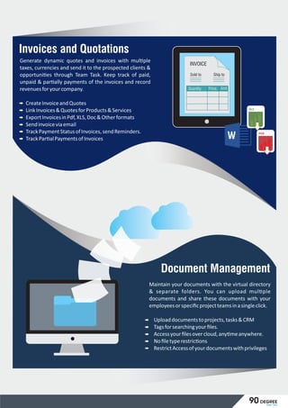 Invoices and Quotations
Generate dynamic quotes and invoices with mul ple
taxes, currencies and send it to the prospected clients &
opportuni es through Team Task. Keep track of paid,
unpaid & par ally payments of the invoices and record
revenuesforyourcompany.
CreateInvoiceandQuotes
LinkInvoices&QuotesforProducts&Services
ExportInvoicesinPdf,XLS,Doc&Otherformats
Sendinvoiceviaemail
TrackPaymentStatusofInvoices,sendReminders.
TrackPar alPaymentsofInvoices
INVOICE
Sold to Ship to
Quantity Price. Amt
W
XLS
PDF
Document Management
Maintain your documents with the virtual directory
& separate folders. You can upload mul ple
documents and share these documents with your
employeesorspeciﬁcprojectteamsinasingleclick.
Uploaddocumentstoprojects,tasks&CRM
Tagsforsearchingyourﬁles.
Accessyourﬁlesovercloud,any meanywhere.
Noﬁletyperestric ons
RestrictAccessofyourdocumentswithprivileges
Team Task
90 degree
 