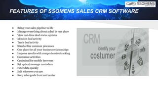 FEATURES OF SSOMENS SALES CRM SOFTWARE
● Bring your sales pipeline to life
● Manage everything about a deal in one place
● View real-time deal status updates
● Monitor deal activity
● Track deal activity
● Standardize common processes
● One place for all your business relationships
● Improve results with comprehensive tracking
● Customize activities
● Optimized for mobile browsers
● Set up text message reminders
● Filter data quickly
● Edit wherever you are
● Keep sales goals front and center
 