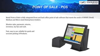 POINT OF SALE - POS
Retail Point of Sale is fully integrated front and back office point of sale software that meets the needs of SMME (Small,
Medium and Micro-sized Enterprises) retailers.
Monitor sales, payments, returns,
inventory, lay-bys and cash.
Fast, easy to use ,reliable for quick and
accurate picking of Products.
 