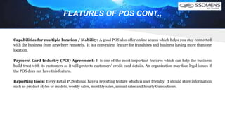 FEATURES OF POS CONT.,
Capabilities for multiple location / Mobility: A good POS also offer online access which helps you stay connected
with the business from anywhere remotely. It is a convenient feature for franchises and business having more than one
location.
Payment Card Industry (PCI) Agreement: It is one of the most important features which can help the business
build trust with its customers as it will protects customers’ credit card details. An organization may face legal issues if
the POS does not have this feature.
Reporting tools: Every Retail POS should have a reporting feature which is user friendly. It should store information
such as product styles or models, weekly sales, monthly sales, annual sales and hourly transactions.
 