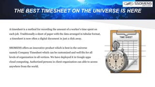 THE BEST TIMESHEET ON THE UNIVERSE IS HERE
A timesheet is a method for recording the amount of a worker's time spent on
each job. Traditionally a sheet of paper with the data arranged in tabular format,
a timesheet is now often a digital document in just a click away.
SSOMENS offers an innovative product which is best in the universe
namely Company Timesheet which can be customized and well fits for all
levels of organization in all vertices. We have deployed it in Google apps
cloud computing. Authorized persons in client organization can able to access
anywhere from the world.
 