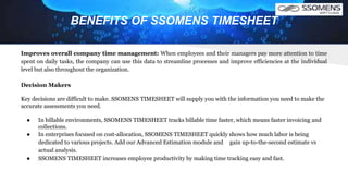 BENEFITS OF SSOMENS TIMESHEET
Improves overall company time management: When employees and their managers pay more attention to time
spent on daily tasks, the company can use this data to streamline processes and improve efficiencies at the individual
level but also throughout the organization.
Decision Makers
Key decisions are difficult to make. SSOMENS TIMESHEET will supply you with the information you need to make the
accurate assessments you need.
● In billable environments, SSOMENS TIMESHEET tracks billable time faster, which means faster invoicing and
collections.
● In enterprises focused on cost-allocation, SSOMENS TIMESHEET quickly shows how much labor is being
dedicated to various projects. Add our Advanced Estimation module and gain up-to-the-second estimate vs
actual analysis.
● SSOMENS TIMESHEET increases employee productivity by making time tracking easy and fast.
 