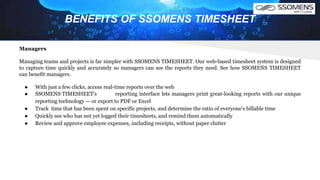 BENEFITS OF SSOMENS TIMESHEET
Managers
Managing teams and projects is far simpler with SSOMENS TIMESHEET. Our web-based timesheet system is designed
to capture time quickly and accurately so managers can see the reports they need. See how SSOMENS TIMESHEET
can benefit managers.
● With just a few clicks, access real-time reports over the web
● SSOMENS TIMESHEET's reporting interface lets managers print great-looking reports with our unique
reporting technology — or export to PDF or Excel
● Track time that has been spent on specific projects, and determine the ratio of everyone's billable time
● Quickly see who has not yet logged their timesheets, and remind them automatically
● Review and approve employee expenses, including receipts, without paper clutter
 