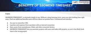 BENEFITS OF SSOMENS TIMESHEET
Users
SSOMENS TIMESHEET is extremely simple to use. Without a steep learning curve, users can start tracking time right
away. Find out additional benefits users will love about our product here. Uncluttered web interface
● An easy-to-remember URL
● Log time and expenses from anywhere with an internet connection
● Easy access from smartphones, iPads, and other connected devices
● SSOMENS TIMESHEET lets you associate projects with users and tasks with projects, so you're less likely book
time to the wrong project
 