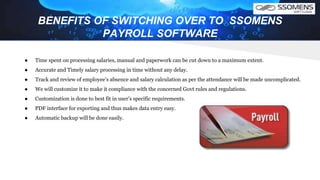 BENEFITS OF SWITCHING OVER TO SSOMENS
PAYROLL SOFTWARE
● Time spent on processing salaries, manual and paperwork can be cut down to a maximum extent.
● Accurate and Timely salary processing in time without any delay.
● Track and review of employee’s absence and salary calculation as per the attendance will be made uncomplicated.
● We will customize it to make it compliance with the concerned Govt rules and regulations.
● Customization is done to best fit in user’s specific requirements.
● PDF interface for exporting and thus makes data entry easy.
● Automatic backup will be done easily.
 
