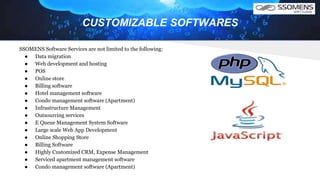 CUSTOMIZABLE SOFTWARES
SSOMENS Software Services are not limited to the following:
● Data migration
● Web development and hosting
● POS
● Online store
● Billing software
● Hotel management software
● Condo management software (Apartment)
● Infrastructure Management
● Outsourcing services
● E Queue Management System Software
● Large scale Web App Development
● Online Shopping Store
● Billing Software
● Highly Customized CRM, Expense Management
● Serviced apartment management software
● Condo management software (Apartment)
 