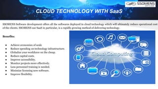 CLOUD TECHNOLOGY WITH SaaS
SSOMENS Software development offers all the softwares deployed in cloud technology which will ultimately reduce operational cost
of the clients. SSOMENS use SaaS in particular, is a rapidly growing method of delivering technology.
Benefits:
● Achieve economies of scale
● Reduce spending on technology infrastructure.
● Globalize your workforce on the cheap.
● Reduce capital costs.
● Improve accessibility.
● Monitor projects more effectively.
● Less personnel training is needed.
● Minimize licensing new software.
● Improve flexibility.
 