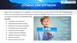 SSOMENS CRM SOFTWARE
CRM is often misunderstood as an application or a tool, but in the real sense of the term it is a way of doing business.
There can be innumerable reasons for businesses to implement SSOMENS CRM. However, let's take a look at few of the
most apparent benefits of using SSOMENS CRM.
Benefits:
● 360 degree view of business
● Organizational-level data sharing
● Reduce cost on customer acquisition
● Centralized customer interaction
● Improved customer support
● Increase customer satisfaction
● High rate of customer retention
● Boost new business
● Increase revenue at low cost
 