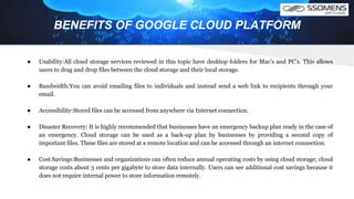 BENEFITS OF GOOGLE CLOUD PLATFORM
● Usability:All cloud storage services reviewed in this topic have desktop folders for Mac’s and PC’s. This allows
users to drag and drop files between the cloud storage and their local storage.
● Bandwidth:You can avoid emailing files to individuals and instead send a web link to recipients through your
email.
● Accessibility:Stored files can be accessed from anywhere via Internet connection.
● Disaster Recovery: It is highly recommended that businesses have an emergency backup plan ready in the case of
an emergency. Cloud storage can be used as a back‐up plan by businesses by providing a second copy of
important files. These files are stored at a remote location and can be accessed through an internet connection.
● Cost Savings:Businesses and organizations can often reduce annual operating costs by using cloud storage; cloud
storage costs about 3 cents per gigabyte to store data internally. Users can see additional cost savings because it
does not require internal power to store information remotely.
 