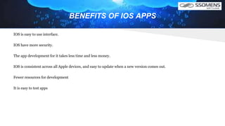 BENEFITS OF IOS APPS
IOS is easy to use interface.
IOS have more security.
The app development for it takes less time and less money.
IOS is consistent across all Apple devices, and easy to update when a new version comes out.
Fewer resources for development
It is easy to test apps
 