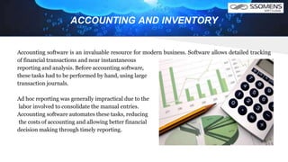 Accounting software is an invaluable resource for modern business. Software allows detailed tracking
of financial transactions and near instantaneous
reporting and analysis. Before accounting software,
these tasks had to be performed by hand, using large
transaction journals.
Ad hoc reporting was generally impractical due to the
labor involved to consolidate the manual entries.
Accounting software automates these tasks, reducing
the costs of accounting and allowing better financial
decision making through timely reporting.
ACCOUNTING AND INVENTORY
 