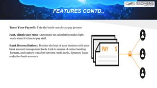 FEATURES CONTD.,
Tame Your Payroll : Take the hassle out of your pay process
Fast, simple pay runs : Automatic tax calculation makes light
work when it’s time to pay staff.
Bank Reconciliation : Monitor the beat of your business with your
bank account management tools. Link to dozens of online banking
formats, and capture transfers between credit cards, directors’ loans
and other bank accounts.
 