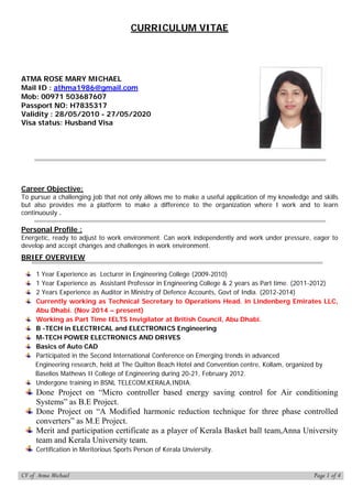 CURRICULUM VITAE
Career Objective:
To pursue a challenging job that not only allows me to make a useful application of my knowledge and skills
but also provides me a platform to make a difference to the organization where I work and to learn
continuously .
Personal Profile :
Energetic, ready to adjust to work environment. Can work independently and work under pressure, eager to
develop and accept changes and challenges in work environment.
BRIEF OVERVIEW
1 Year Experience as Lecturer in Engineering College (2009-2010)
1 Year Experience as Assistant Professor in Engineering College & 2 years as Part time. (2011-2012)
2 Years Experience as Auditor in Ministry of Defence Accounts, Govt of India. (2012-2014)
Currently working as Technical Secretary to Operations Head. in Lindenberg Emirates LLC,
Abu Dhabi. (Nov 2014 – present)
Working as Part Time IELTS Invigilator at British Council, Abu Dhabi.
B -TECH in ELECTRICAL and ELECTRONICS Engineering
M-TECH POWER ELECTRONICS AND DRIVES
Basics of Auto CAD
Participated in the Second International Conference on Emerging trends in advanced
Engineering research, held at The Quilton Beach Hotel and Convention centre, Kollam, organized by
Baselios Mathews II College of Engineering during 20-21, February 2012.
Undergone training in BSNL TELECOM,KERALA,INDIA.
Done Project on “Micro controller based energy saving control for Air conditioning
Systems” as B.E Project.
Done Project on “A Modified harmonic reduction technique for three phase controlled
converters” as M.E Project.
Merit and participation certificate as a player of Kerala Basket ball team,Anna University
team and Kerala University team.
Certification in Meritorious Sports Person of Kerala Unviersity.
ATMA ROSE MARY MICHAEL
Mail ID : athma1986@gmail.com
Mob: 00971 503687607
Passport NO: H7835317
Validity : 28/05/2010 - 27/05/2020
Visa status: Husband Visa
CV of Atma Michael Page 1 of 4
 