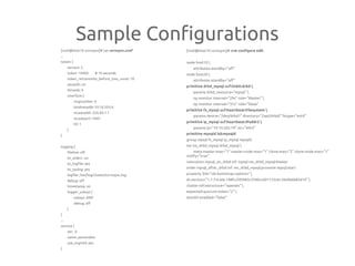 Sample Configurations
[root@host10 corosync]# cat corosync.conf
...
totem {
version: 2
token: 10000 # 10 seconds
token_retransmits_before_loss_const: 10
secauth: on
threads: 0
interface {
ringnumber: 0
bindnetaddr:10.10.203.0
mcastaddr: 226.94.1.1
mcastport: 5405
ttl: 1
}
}
logging {
fileline: off
to_stderr: no
to_logfile: yes
to_syslog: yes
logfile: /var/log/cluster/corosync.log
debug: off
timestamp: on
logger_subsys {
subsys: AMF
debug: off
}
}
...
service {
ver: 0
name: pacemaker
use_mgmtd: yes
}
[root@host10 corosync]# crm configure edit
node host10 
attributes standby="off"
node host20 
attributes standby="off"
primitive drbd_mysql ocf:linbit:drbd 
params drbd_resource="mysql" 
op monitor interval="29s" role="Master" 
op monitor interval="31s" role="Slave"
primitive fs_mysql ocf:heartbeat:Filesystem 
params device="/dev/drbd1" directory="/opt/drbd/" fstype="ext4"
primitive ip_mysql ocf:heartbeat:IPaddr2 
params ip="10.10.203.19" nic="eth3"
primitive mysqld lsb:mysqld
group mysql fs_mysql ip_mysql mysqld
ms ms_drbd_mysql drbd_mysql 
meta master-max="1" master-node-max="1" clone-max="2" clone-node-max="1"
notify="true"
colocation mysql_on_drbd inf: mysql ms_drbd_mysql:Master
order mysql_after_drbd inf: ms_drbd_mysql:promote mysql:start
property $id="cib-bootstrap-options" 
dc-version="1.1.7-6.el6-148fccfd5985c5590cc601123c6c16e966b85d14" 
cluster-infrastructure="openais" 
expected-quorum-votes="2" 
stonith-enabled="false"
 