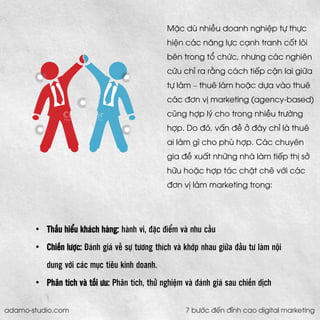•Thấu hiểu khách hàng:hành vi, đặc điểm và nhu cầu 
•Chiến lược:Đánh giá về sự tương thích và khớp nhau giữa đầu tư làm nội dung với các mục tiêu kinh doanh. 
•Phân tích và tối ưu: Phân tích, thử nghiệm và đánh giá sau chiến dịch 
Mặc dù nhiều doanh nghiệp tự thực hiện các năng lực cạnh tranh cốt lõi bên trong tổ chức, nhưng các nghiên cứu chỉ ra rằng cách tiếp cận lai giữa tự làm –thuê làm hoặc dựa vào thuê các đơn vị marketing (agency-based) cũng hợp lý cho trong nhiều trường hợp. Do đó, vấn đề ở đây chỉ là thuê ai làm gì cho phù hợp. Các chuyên gia đề xuất những nhà làm tiếp thị sở hữu hoặc hợp tác chặt chẽ với các đơn vị làm marketing trong: 
adamo-studio.com 7 bước đến đỉnh cao digital marketing  