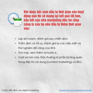 Khi được hỏi xem đầu tư thời gian vào hoạt động nào thì sẽ mang lại kết quả tốt hơn, hầu hết các nhà marketing đều tin rằng công ty của họ nên đầu tư thêm thời gian vào: 
•Lập kế hoạch, đánh giá sau chiến dịch. 
•Thẩm định và tối ưu. Đánh giá lại các hiểu biết và thử nghiệm để nâng cao ROI. 
•Tích hợp, xem thêm tại bước 6. 
•Vượt xa hơn nữa. Đây thường là phần bị lãng quên trong tiếp thị nội dung (content marketing) và SEO. 
7 bước đến đỉnh cao digital marketing facebook.com/LikeAdamoStudio  