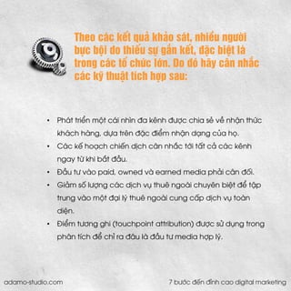 Theo các kết quả khảo sát, nhiều người bực bội do thiếu sự gắn kết, đặc biệt là trong các tổ chức lớn. Do đó hãy cân nhắc các kỹ thuật tích hợp sau: 
•Phát triển một cái nhìn đa kênh được chia sẻ về nhận thức khách hàng, dựa trên đặc điểm nhận dạng của họ. 
•Các kế hoạch chiến dịch cân nhắc tới tất cả các kênh ngay từ khi bắt đầu. 
•Đầu tư vào paid, owned và earned media phải cân đối. 
•Giảm số lượng các dịch vụ thuê ngoài chuyên biệt để tập trung vào một đại lý thuê ngoài cung cấp dịch vụ toàn diện. 
•Điểm tương ghi (touchpoint attribution) được sử dụng trong phân tích để chỉ ra đâu là đầu tư media hợp lý. 
adamo-studio.com 7 bước đến đỉnh cao digital marketing  