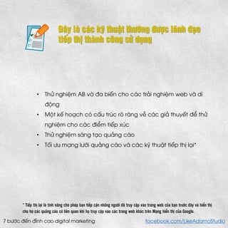 Đây là các kỹ thuật thường được lãnh đạo tiếp thị thành công sử dụng 
•Thử nghiệm AB và đa biến cho các trải nghiệm web và di động 
•Một kế hoạch có cấu trúc rõ ràng về các giả thuyết để thử nghiệm cho các điểm tiếp xúc 
•Thử nghiệm sáng tạo quảng cáo 
•Tối ưu mạng lưới quảng cáo và các kỹ thuật tiếp thị lại* 
* Tiếp thị lại là tính năng cho phép bạn tiếp cận những người đã truy cập vào trang web của bạn trước đây và hiển thị cho họ các quảng cáo có liên quan khi họ truy cập vào các trang web khác trên Mạng hiển thị của Google. 
7 bước đến đỉnh cao digital marketing facebook.com/LikeAdamoStudio  