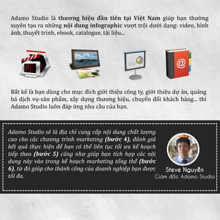 AdamoStudiolàthươnghiệuđầutiêntạiViệtNamgiúpbạnthườngxuyêntạoranhữngnộidunginfographicvượttrộidướidạng:video,hìnhảnh,thuyếttrình,ebook,catalogue,tàiliệu... 
Bấtkểlàbạndùngchomụcđíchgiớithiệucôngty,giớithiệudựán,quảngbádịchvụ-sảnphẩm,xâydựngthươnghiệu,chuyểnđổikháchhàng...thìAdamoStudioluônđápứngnhucầucủabạn. 
AdamoStudiosẽlàđịachỉcungcấpnộidungchấtlượngcaochocácchươngtrìnhmarketing(bước4),đánhgiákếtquảthựchiệnđểbạncóthểliêntụctốiưukếhoạchtiếptheo(bước5)cũngnhưgiúpbạntíchhợpcácnộidungnàyvàotrongkếhoạchmarketingtổngthể(bước6),từđógiúpchothànhcôngcủadoanhnghiệpbạnđượctốiđa. 
Steve Nguyễn 
Giám đốc Adamo Studio 