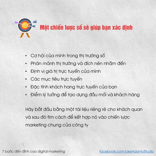 Một chiến lược số sẽ giúp bạn xác định 
•Cơ hội của mình trong thị trường số 
•Phân mảnh thị trường và đích nên nhắm đến 
•Định vị giá trị trực tuyến của mình 
•Các mục tiêu trực tuyến 
•Đặc tính khách hang trực tuyến của bạn 
•Điểm lý tưởng để tạo dựng đầu mối và khách hàng 
Hãy bắt đầu bằng một tài liệu riêng rẽ cho khách quan và sau đó tìm cách để kết hợp nó vào chiến lược marketing chung của công ty 
7 bước đến đỉnh cao digital marketing facebook.com/LikeAdamoStudio  