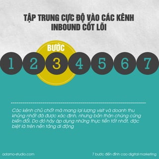 2 
3 
4 
5 
6 
7 
BƯỚC 
1 
TẬP TRUNG CỰC ĐỘ VÀO CÁC KÊNH 
INBOUND CỐT LÕI 
Các kênh chủ chốt mà mang lại lượng visit và doanh thu khủng nhất đã được xác định, nhưng bản thân chúng cũng biến đổi. Do đó hãy áp dụng những thực tiễn tốt nhất, đặc biệt là trên nền tảng di động 
adamo-studio.com 7 bước đến đỉnh cao digital marketing  
