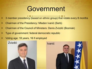 Government
 3 member presidency (based on ethnic group) that rotate every 8 months
 Chairman of the Presidency: Mladen Ivanić (Serb)
 Chairman of the Council of Ministers: Denis Zvizdić (Bozniak)
 Type of government: federal democratic republic
 Voting age: 18 years, 16 if employed
Zvizdić Ivanić
 