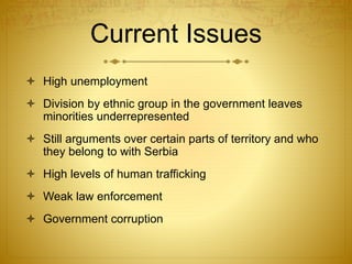Current Issues
 High unemployment
 Division by ethnic group in the government leaves
minorities underrepresented
 Still arguments over certain parts of territory and who
they belong to with Serbia
 High levels of human trafficking
 Weak law enforcement
 Government corruption
 